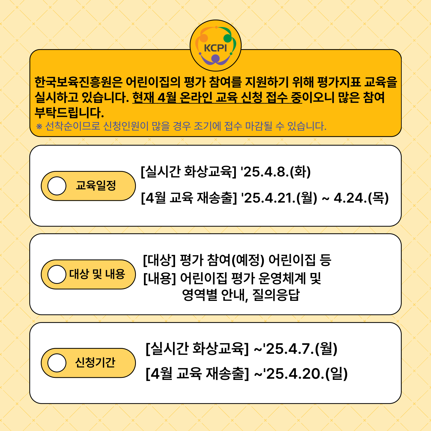 한국보육진흥원은 어린이집 평가 참여를 지원하기 위해 평가지표 교육을 실시하고 있습니다. 현재 4월 온라인 교육 신청 접수 중이오니 많은 참여부탁드립니다.
※ 선착순이므로 신청인원이 많을 경우 조기에 접수 마감될 수 있습니다.
교육일정
[실시간 화상교육] '25.4.8.(화)
[4월 교육 재송출] '25.4.21.(월) ~ 4.24.(목)
대상 및 내용
[대상] 평가 참여(예정) 어린이집 등
[내용] 어린이집 평가 운영체계 및 영역별 안내, 질의응답
신청기간
[실시간 화상교육] ~'25.4.7.(월)
[4월 교육 재송출] ~'25.4.20.(일)